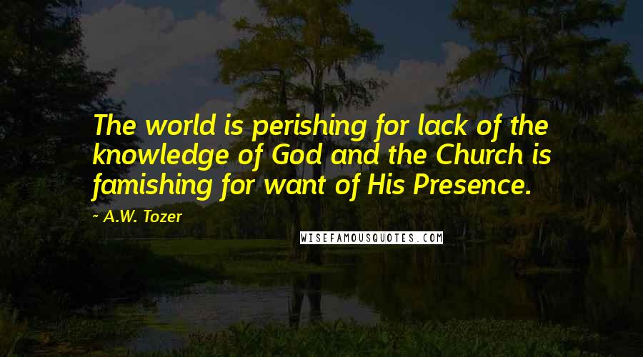 A.W. Tozer Quotes: The world is perishing for lack of the knowledge of God and the Church is famishing for want of His Presence.