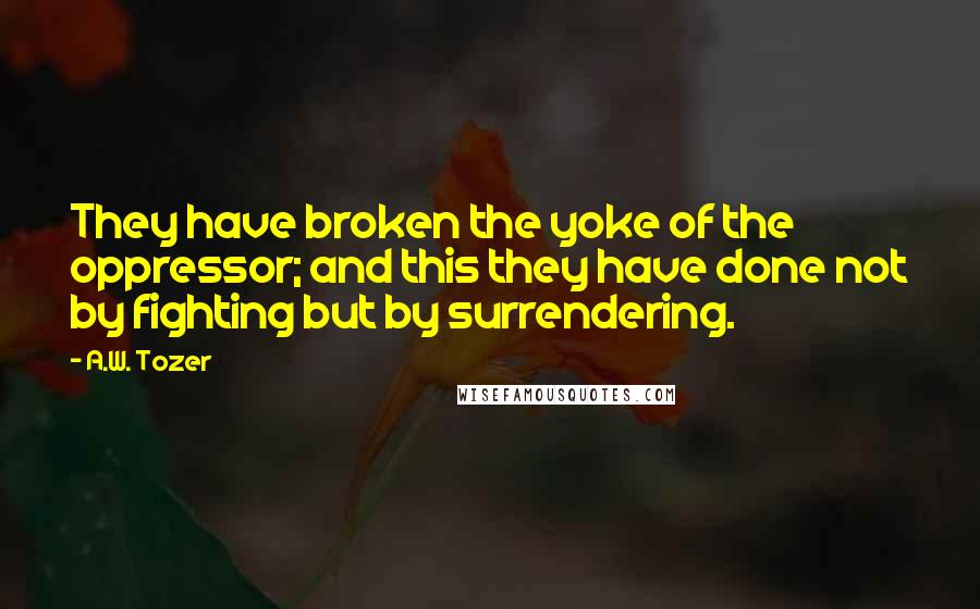 A.W. Tozer Quotes: They have broken the yoke of the oppressor; and this they have done not by fighting but by surrendering.