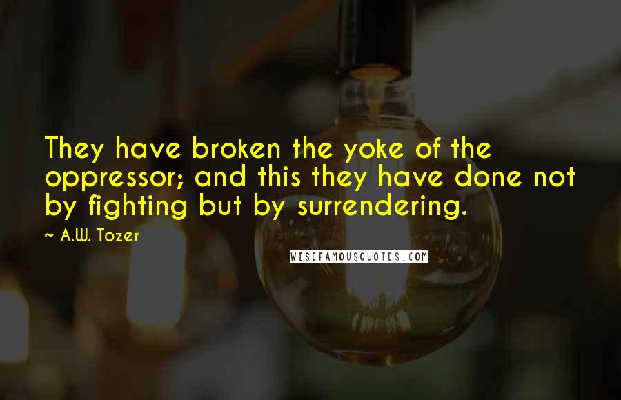 A.W. Tozer Quotes: They have broken the yoke of the oppressor; and this they have done not by fighting but by surrendering.