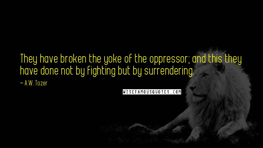 A.W. Tozer Quotes: They have broken the yoke of the oppressor; and this they have done not by fighting but by surrendering.