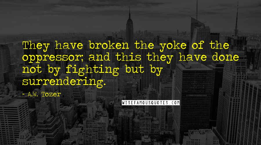 A.W. Tozer Quotes: They have broken the yoke of the oppressor; and this they have done not by fighting but by surrendering.