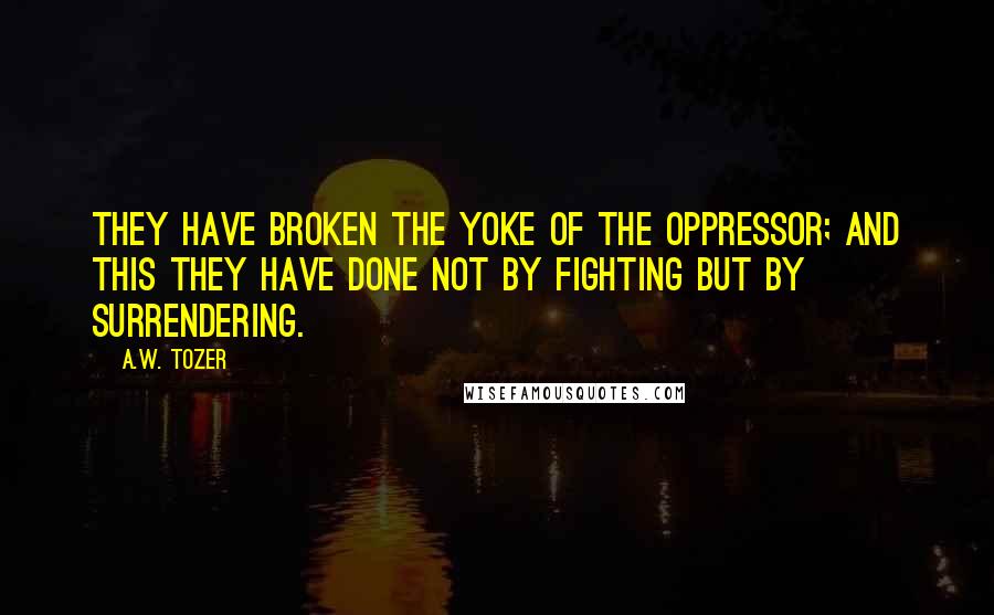 A.W. Tozer Quotes: They have broken the yoke of the oppressor; and this they have done not by fighting but by surrendering.