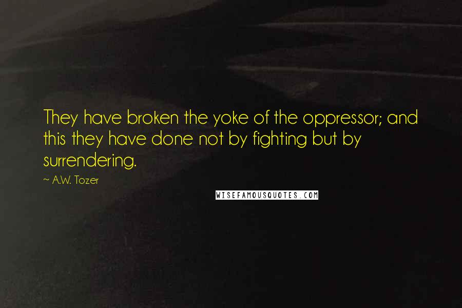 A.W. Tozer Quotes: They have broken the yoke of the oppressor; and this they have done not by fighting but by surrendering.