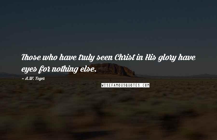 A.W. Tozer Quotes: Those who have truly seen Christ in His glory have eyes for nothing else.