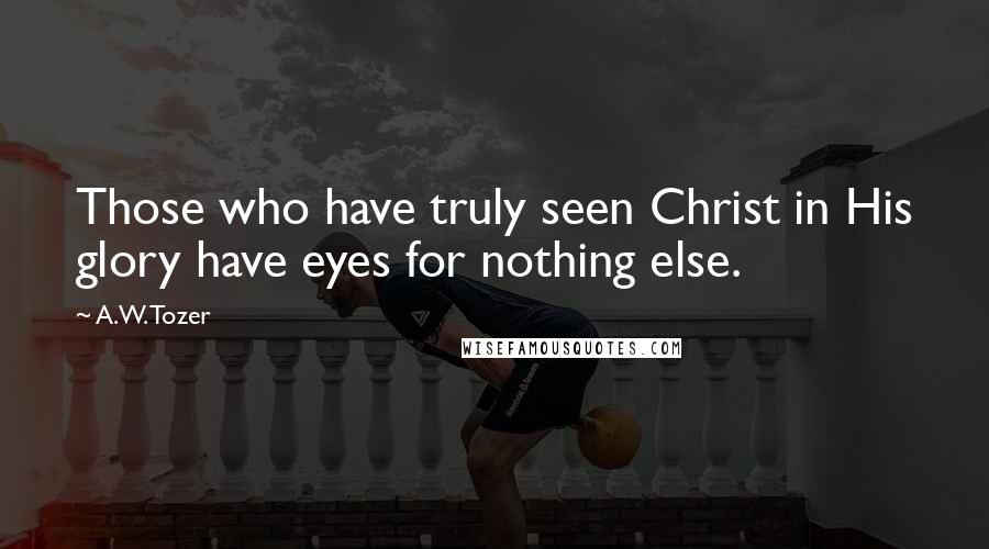 A.W. Tozer Quotes: Those who have truly seen Christ in His glory have eyes for nothing else.
