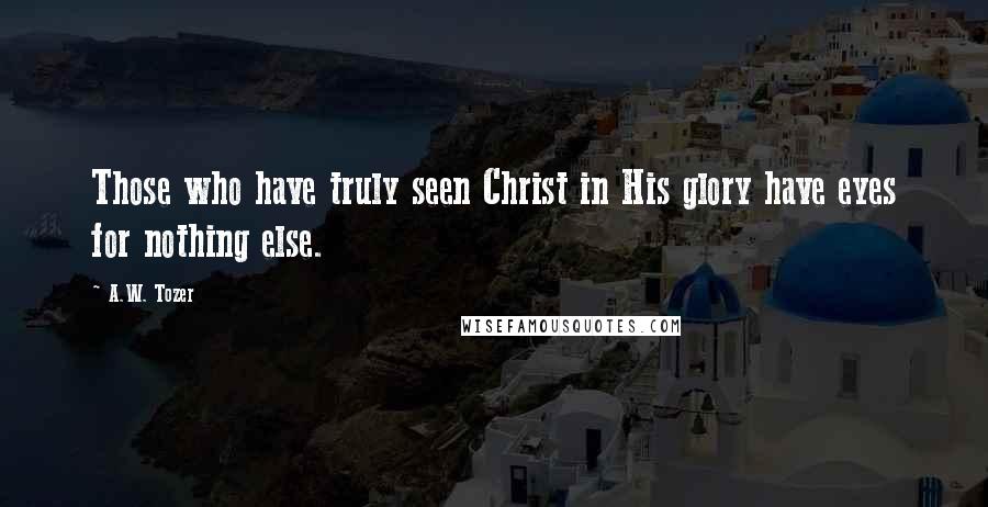 A.W. Tozer Quotes: Those who have truly seen Christ in His glory have eyes for nothing else.
