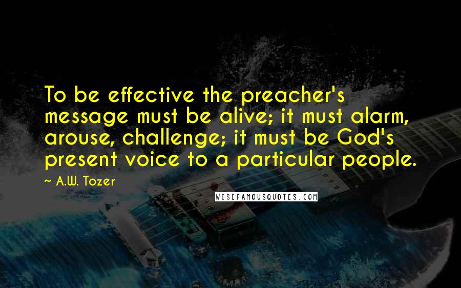 A.W. Tozer Quotes: To be effective the preacher's message must be alive; it must alarm, arouse, challenge; it must be God's present voice to a particular people.