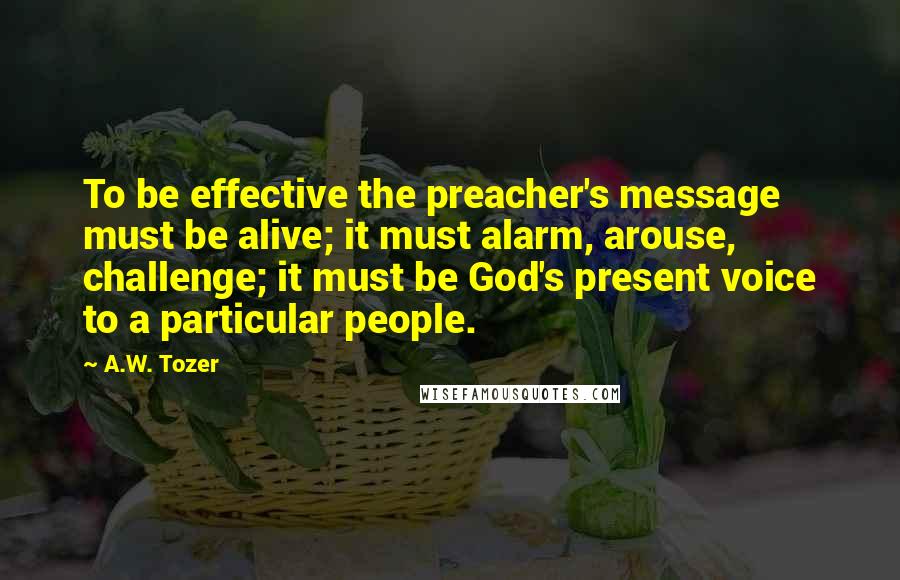 A.W. Tozer Quotes: To be effective the preacher's message must be alive; it must alarm, arouse, challenge; it must be God's present voice to a particular people.