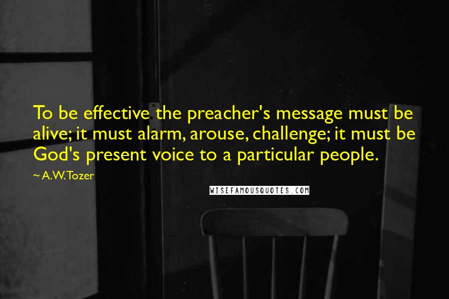 A.W. Tozer Quotes: To be effective the preacher's message must be alive; it must alarm, arouse, challenge; it must be God's present voice to a particular people.