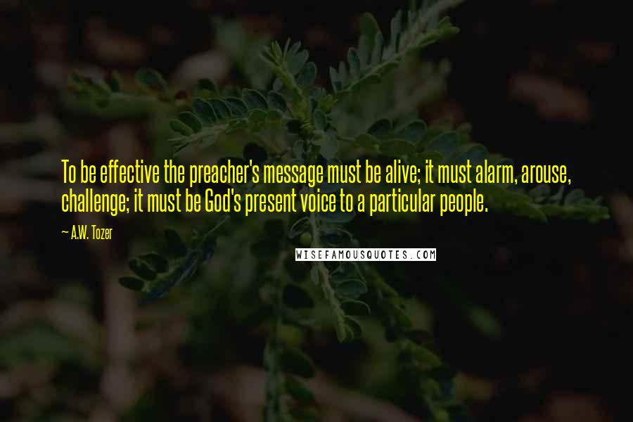 A.W. Tozer Quotes: To be effective the preacher's message must be alive; it must alarm, arouse, challenge; it must be God's present voice to a particular people.