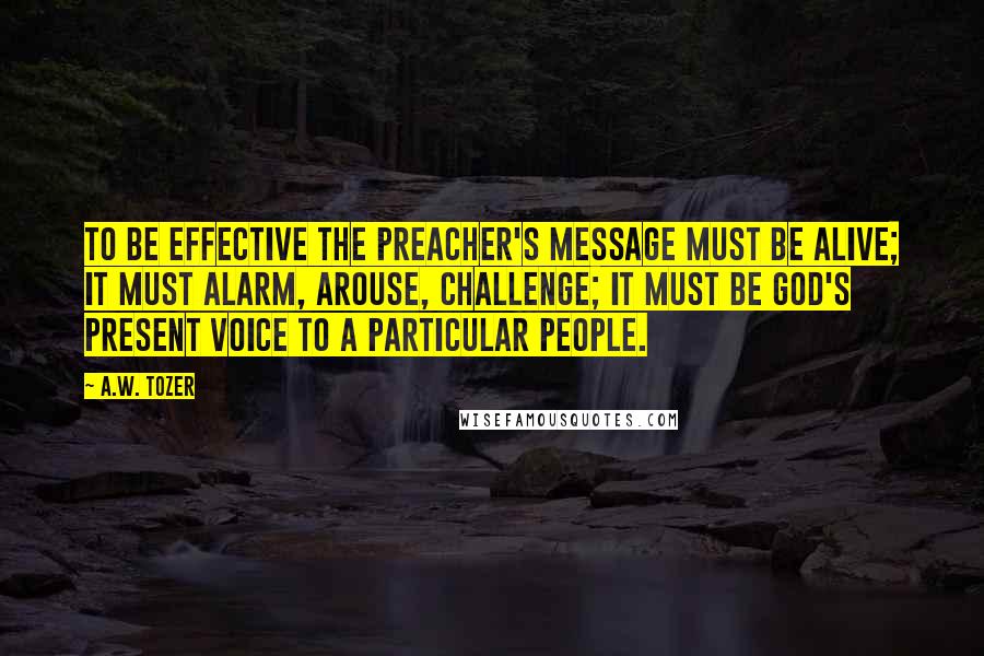 A.W. Tozer Quotes: To be effective the preacher's message must be alive; it must alarm, arouse, challenge; it must be God's present voice to a particular people.