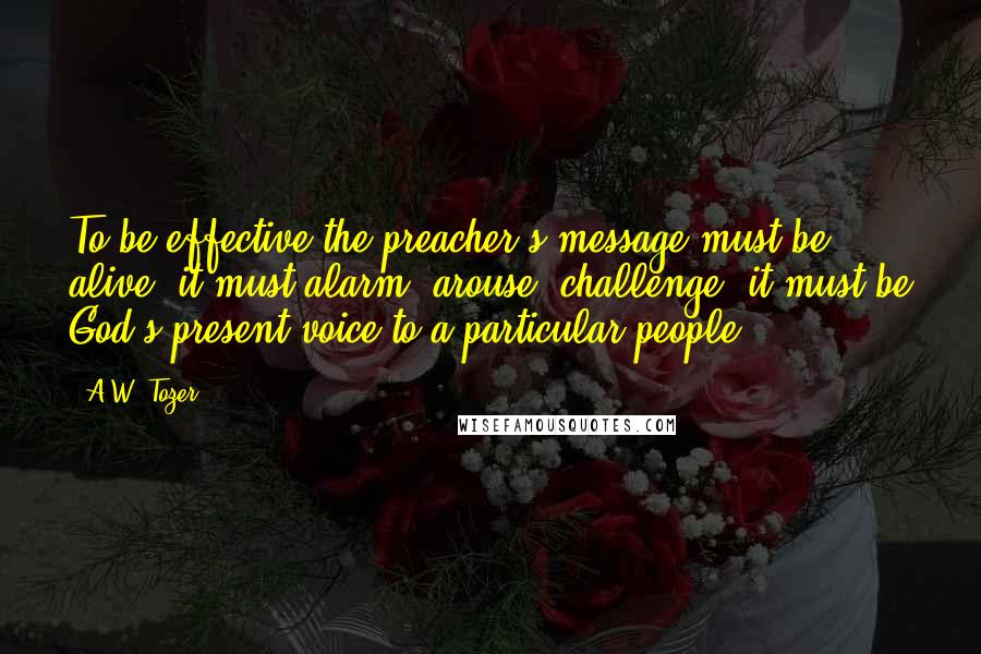 A.W. Tozer Quotes: To be effective the preacher's message must be alive; it must alarm, arouse, challenge; it must be God's present voice to a particular people.