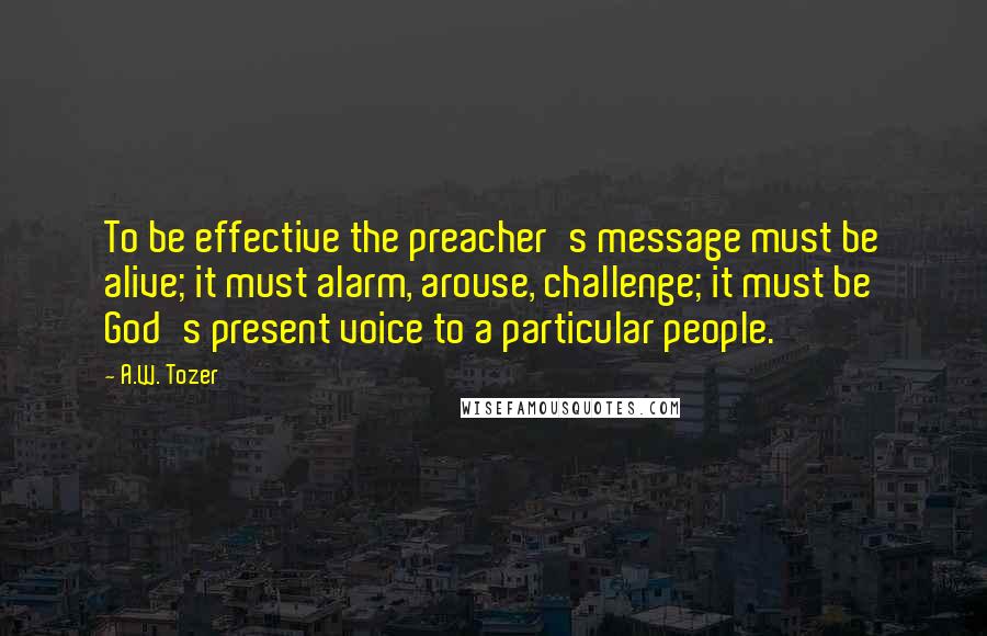 A.W. Tozer Quotes: To be effective the preacher's message must be alive; it must alarm, arouse, challenge; it must be God's present voice to a particular people.