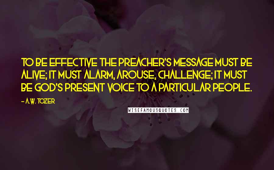 A.W. Tozer Quotes: To be effective the preacher's message must be alive; it must alarm, arouse, challenge; it must be God's present voice to a particular people.