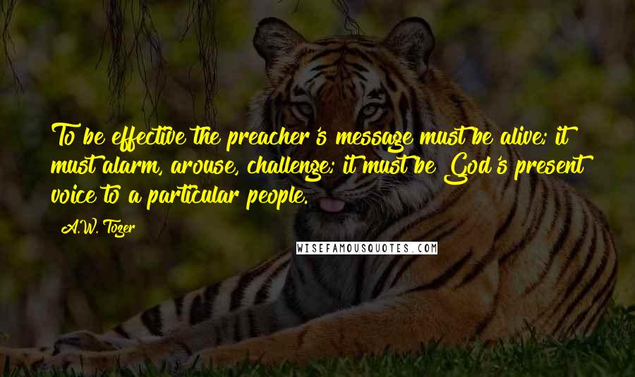 A.W. Tozer Quotes: To be effective the preacher's message must be alive; it must alarm, arouse, challenge; it must be God's present voice to a particular people.