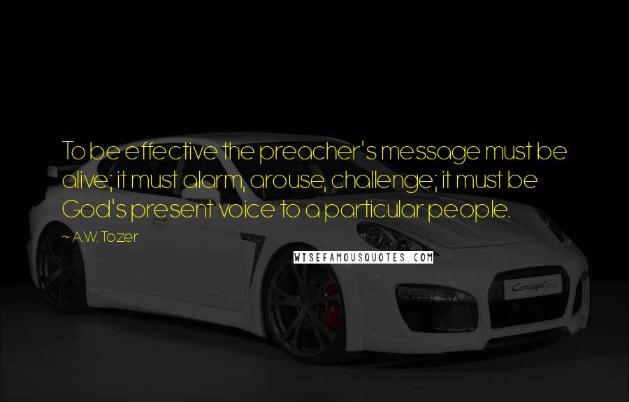 A.W. Tozer Quotes: To be effective the preacher's message must be alive; it must alarm, arouse, challenge; it must be God's present voice to a particular people.