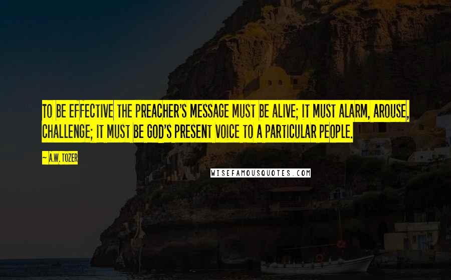 A.W. Tozer Quotes: To be effective the preacher's message must be alive; it must alarm, arouse, challenge; it must be God's present voice to a particular people.