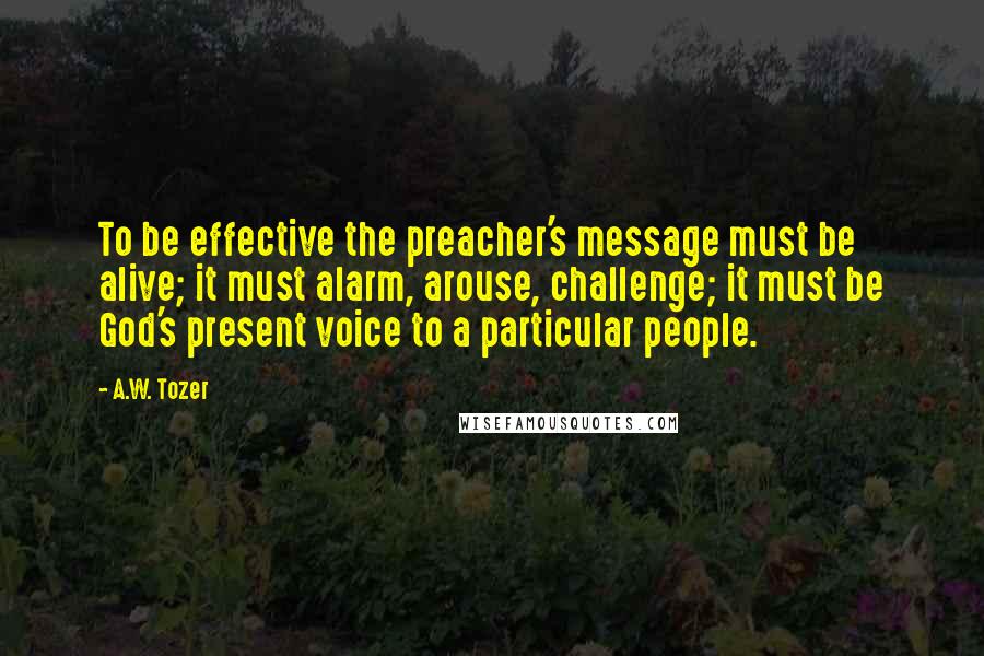 A.W. Tozer Quotes: To be effective the preacher's message must be alive; it must alarm, arouse, challenge; it must be God's present voice to a particular people.