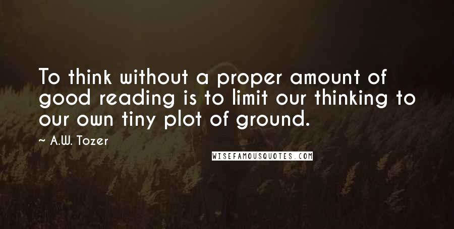 A.W. Tozer Quotes: To think without a proper amount of good reading is to limit our thinking to our own tiny plot of ground.