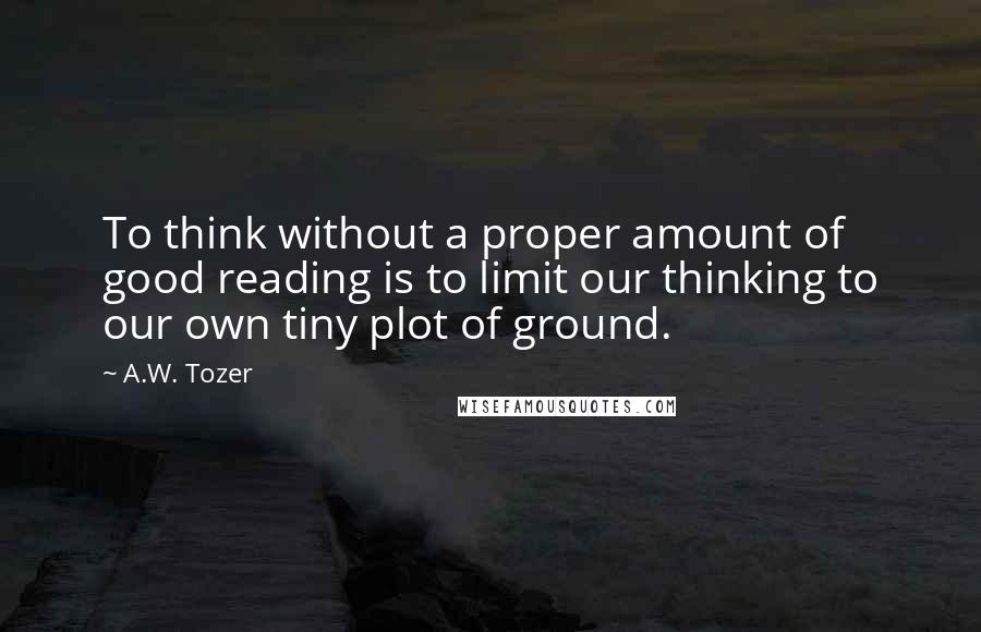 A.W. Tozer Quotes: To think without a proper amount of good reading is to limit our thinking to our own tiny plot of ground.