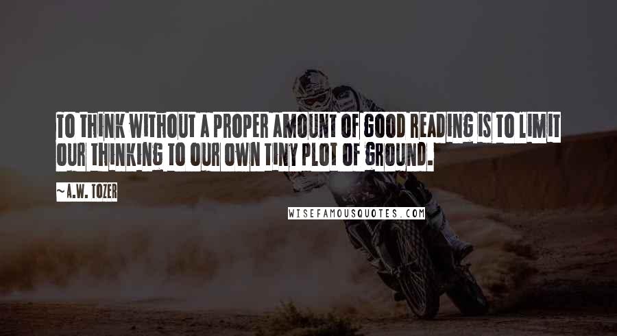 A.W. Tozer Quotes: To think without a proper amount of good reading is to limit our thinking to our own tiny plot of ground.