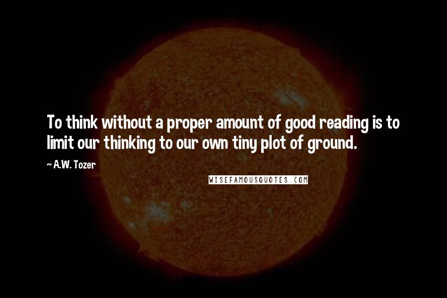 A.W. Tozer Quotes: To think without a proper amount of good reading is to limit our thinking to our own tiny plot of ground.