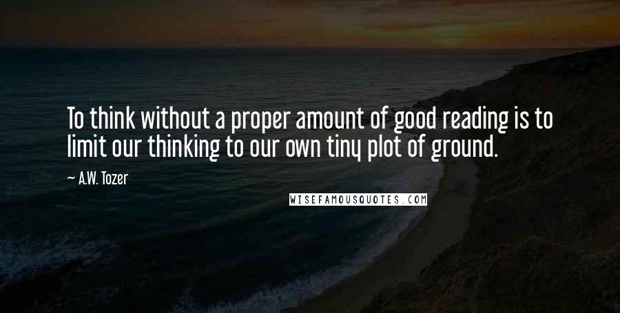 A.W. Tozer Quotes: To think without a proper amount of good reading is to limit our thinking to our own tiny plot of ground.