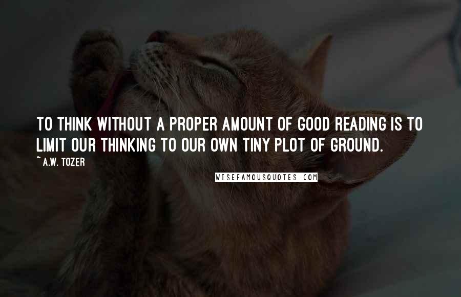 A.W. Tozer Quotes: To think without a proper amount of good reading is to limit our thinking to our own tiny plot of ground.