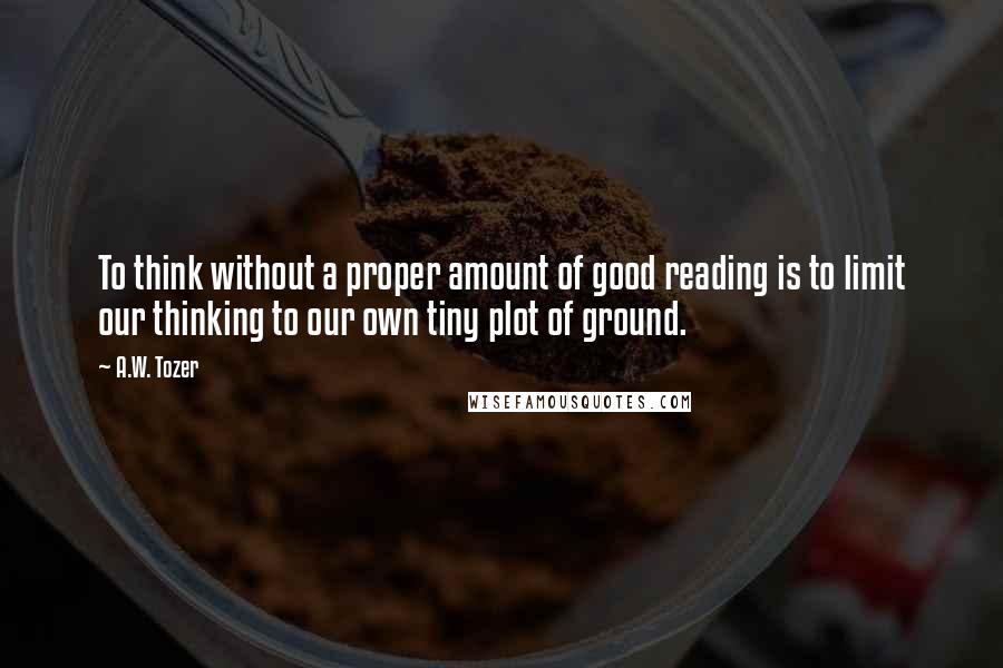 A.W. Tozer Quotes: To think without a proper amount of good reading is to limit our thinking to our own tiny plot of ground.