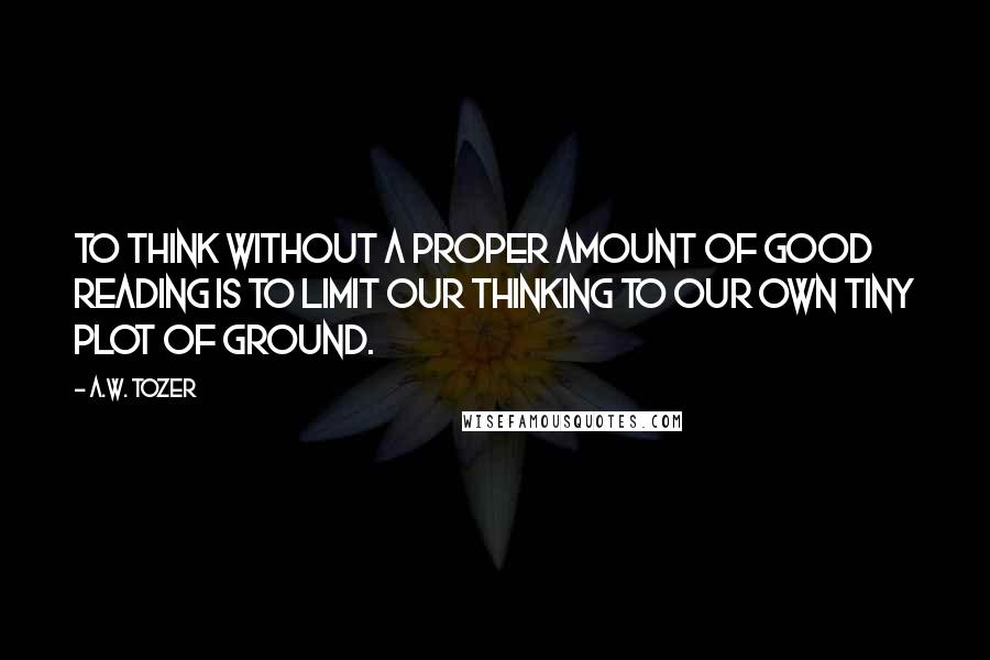 A.W. Tozer Quotes: To think without a proper amount of good reading is to limit our thinking to our own tiny plot of ground.