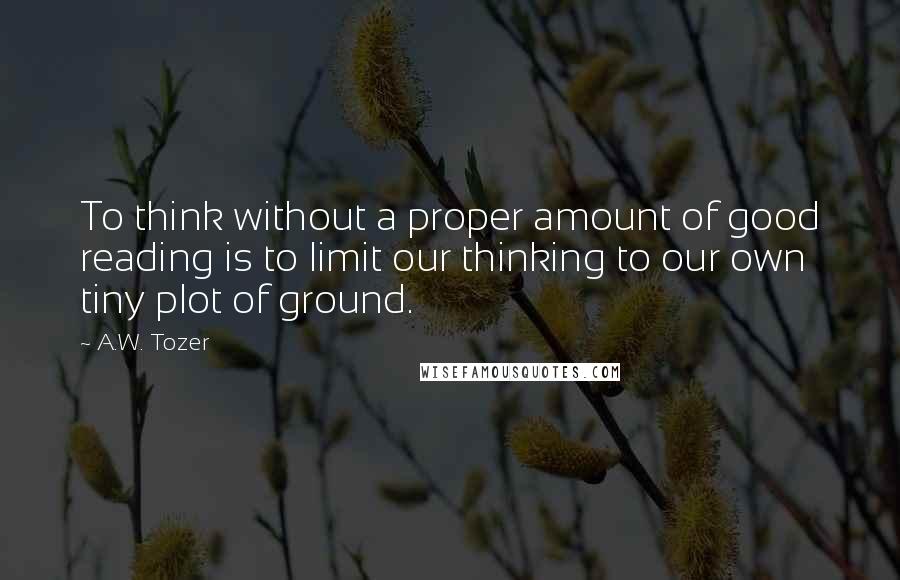 A.W. Tozer Quotes: To think without a proper amount of good reading is to limit our thinking to our own tiny plot of ground.