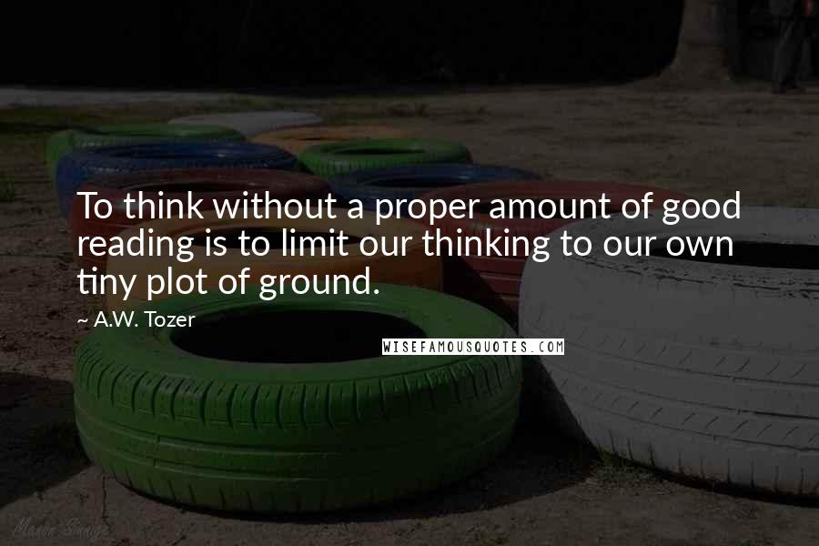 A.W. Tozer Quotes: To think without a proper amount of good reading is to limit our thinking to our own tiny plot of ground.