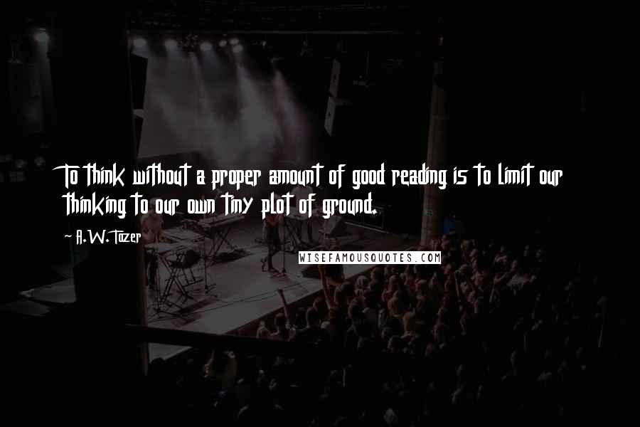 A.W. Tozer Quotes: To think without a proper amount of good reading is to limit our thinking to our own tiny plot of ground.