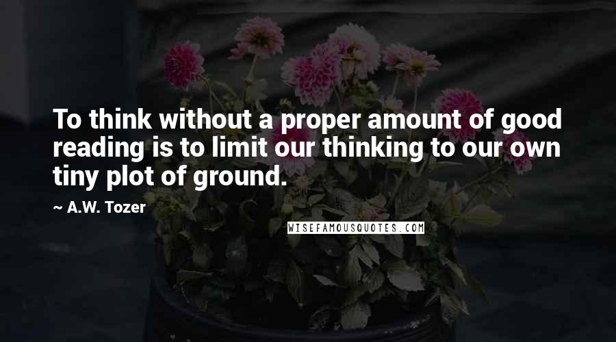 A.W. Tozer Quotes: To think without a proper amount of good reading is to limit our thinking to our own tiny plot of ground.