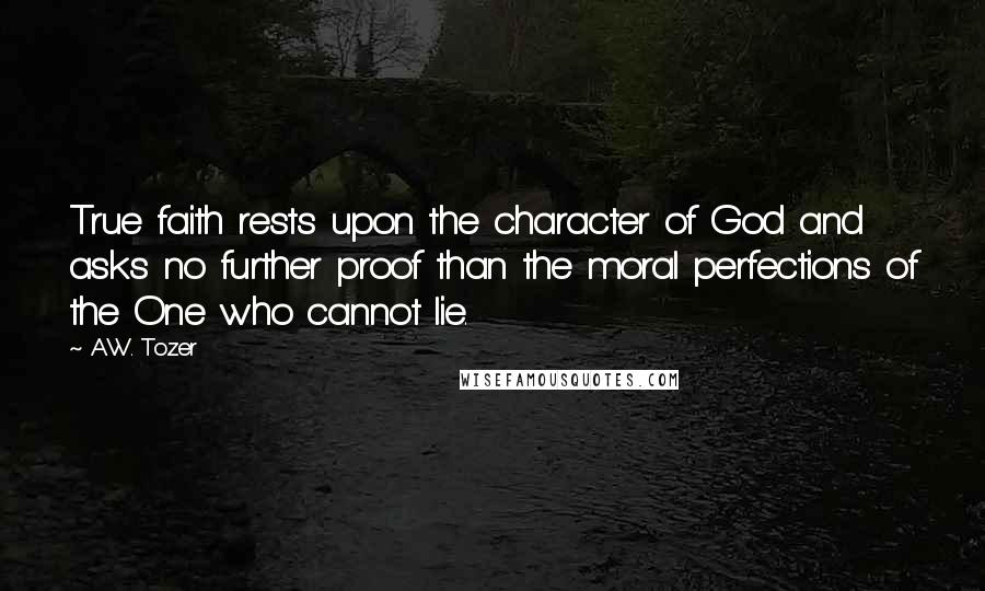 A.W. Tozer Quotes: True faith rests upon the character of God and asks no further proof than the moral perfections of the One who cannot lie.