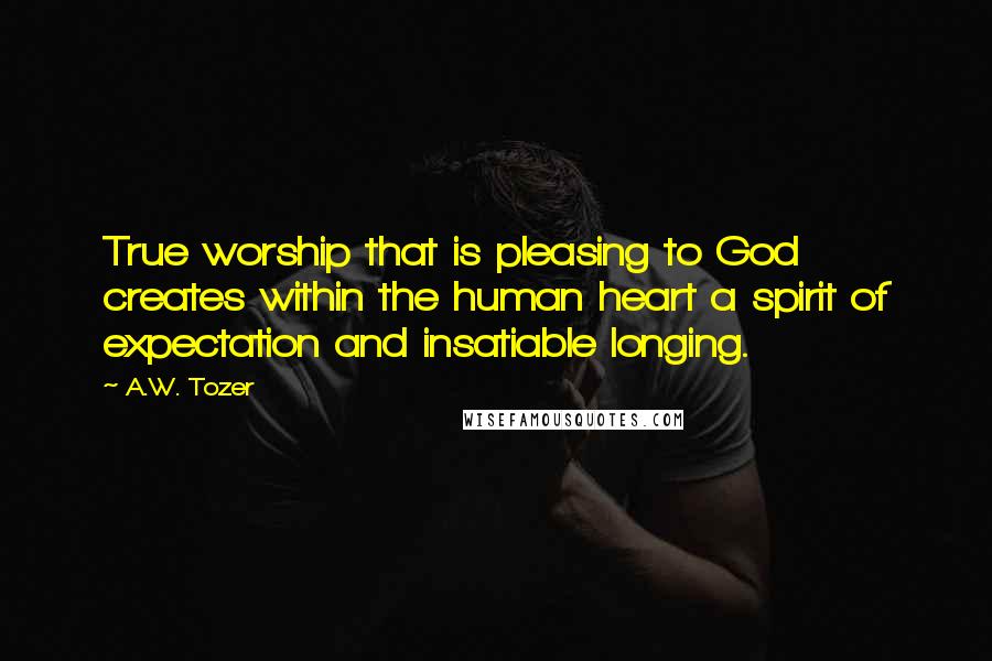 A.W. Tozer Quotes: True worship that is pleasing to God creates within the human heart a spirit of expectation and insatiable longing.
