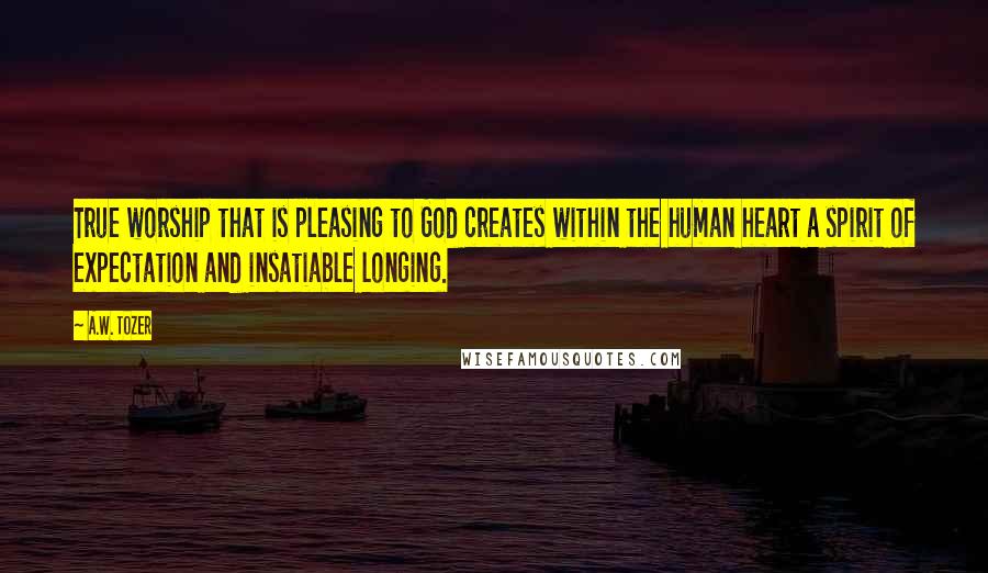 A.W. Tozer Quotes: True worship that is pleasing to God creates within the human heart a spirit of expectation and insatiable longing.