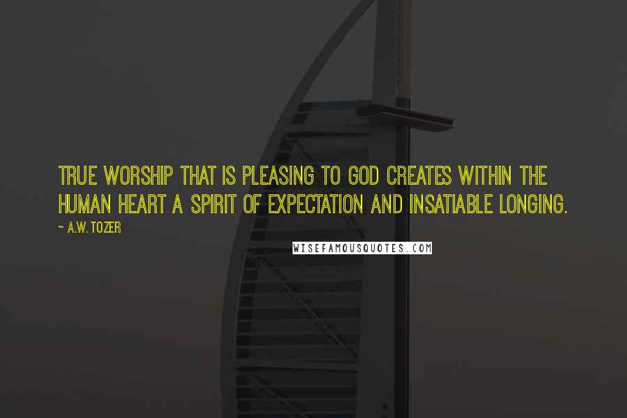 A.W. Tozer Quotes: True worship that is pleasing to God creates within the human heart a spirit of expectation and insatiable longing.