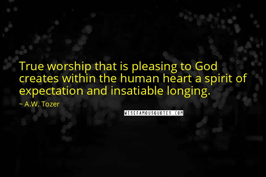 A.W. Tozer Quotes: True worship that is pleasing to God creates within the human heart a spirit of expectation and insatiable longing.