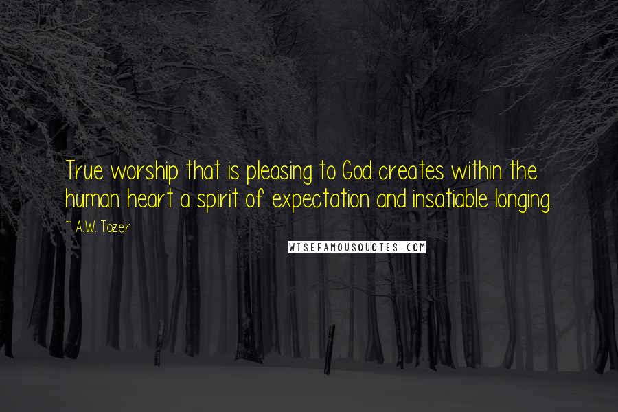 A.W. Tozer Quotes: True worship that is pleasing to God creates within the human heart a spirit of expectation and insatiable longing.