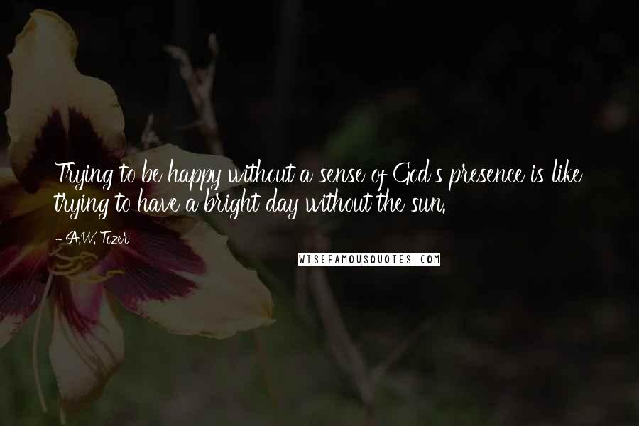 A.W. Tozer Quotes: Trying to be happy without a sense of God's presence is like trying to have a bright day without the sun.