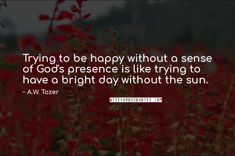 A.W. Tozer Quotes: Trying to be happy without a sense of God's presence is like trying to have a bright day without the sun.