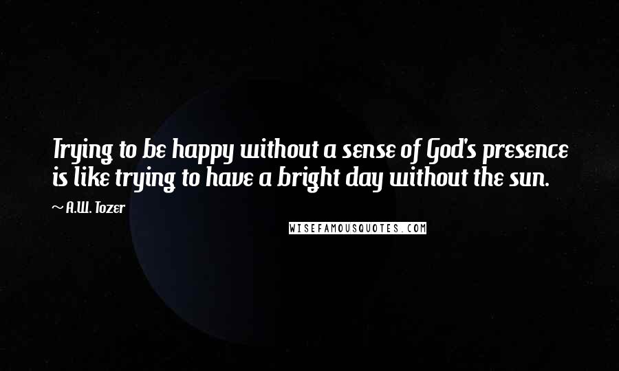 A.W. Tozer Quotes: Trying to be happy without a sense of God's presence is like trying to have a bright day without the sun.