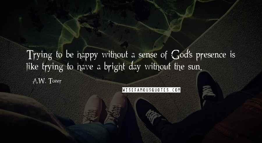 A.W. Tozer Quotes: Trying to be happy without a sense of God's presence is like trying to have a bright day without the sun.