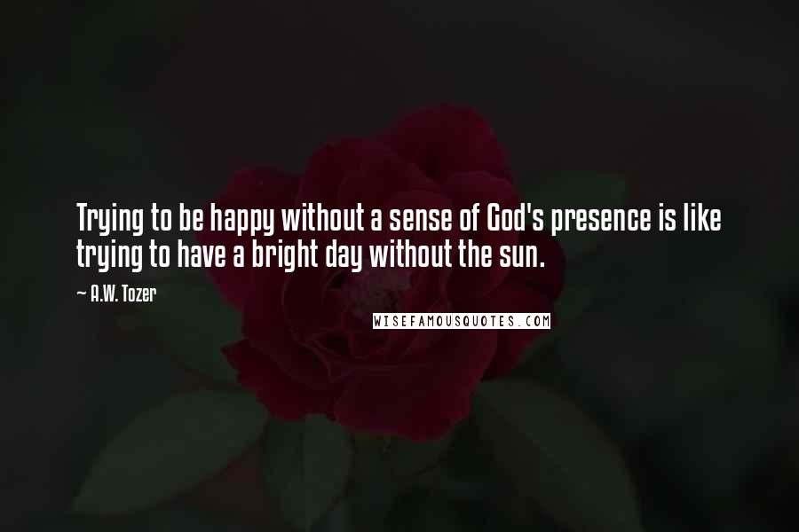 A.W. Tozer Quotes: Trying to be happy without a sense of God's presence is like trying to have a bright day without the sun.