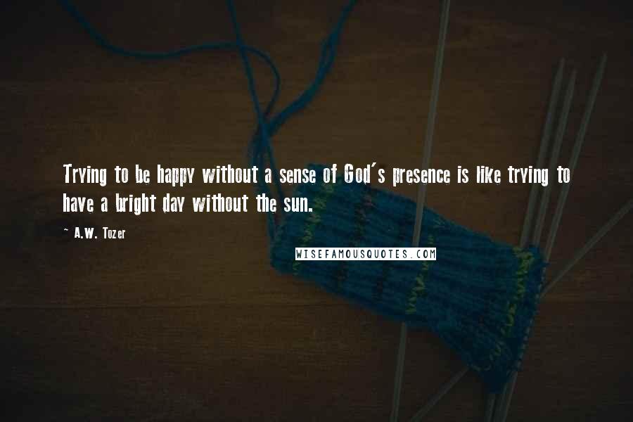 A.W. Tozer Quotes: Trying to be happy without a sense of God's presence is like trying to have a bright day without the sun.