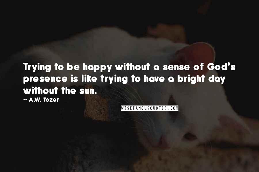 A.W. Tozer Quotes: Trying to be happy without a sense of God's presence is like trying to have a bright day without the sun.