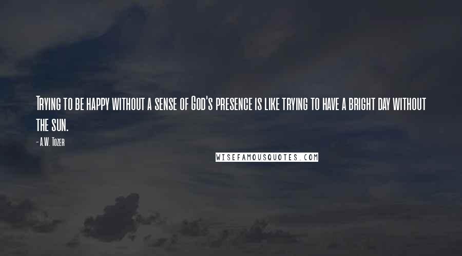 A.W. Tozer Quotes: Trying to be happy without a sense of God's presence is like trying to have a bright day without the sun.