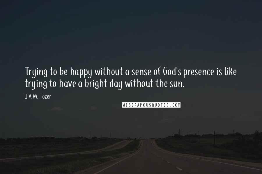 A.W. Tozer Quotes: Trying to be happy without a sense of God's presence is like trying to have a bright day without the sun.