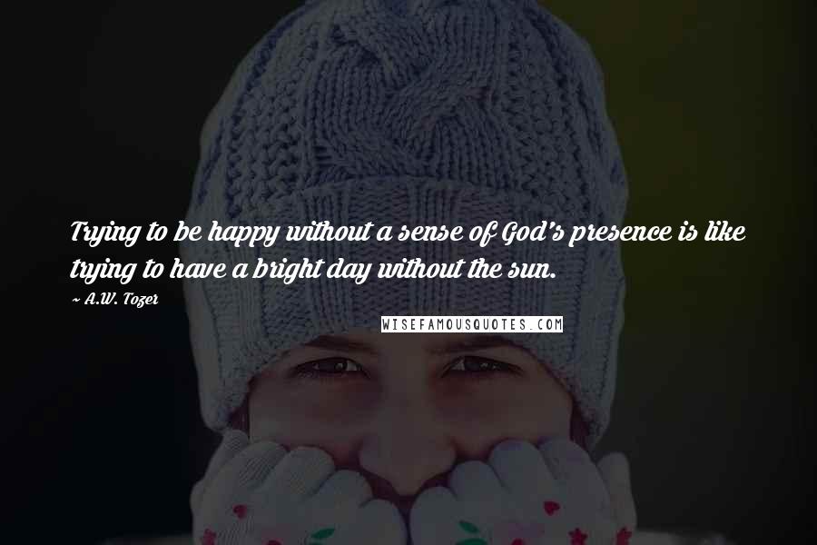 A.W. Tozer Quotes: Trying to be happy without a sense of God's presence is like trying to have a bright day without the sun.